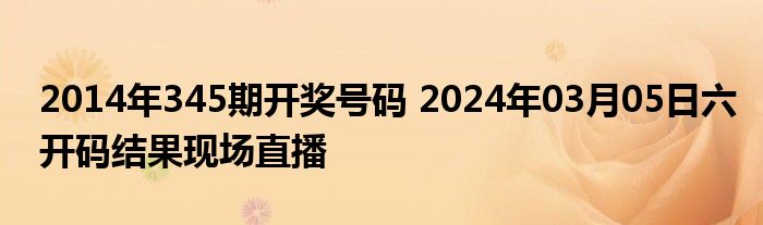 2014年345期开奖号码 2024年03月05日六开码结果现场直播