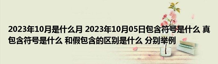 2023年10月是什么月 2023年10月05日包含符号是什么 真包含符号是什么 和假包含的区别是什么 分别举例