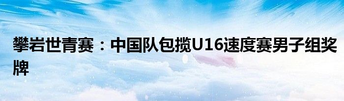 攀岩世青赛：中国队包揽U16速度赛男子组奖牌