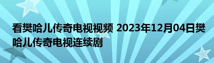 看樊哈儿传奇电视视频 2023年12月04日樊哈儿传奇电视连续剧