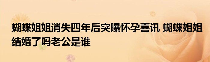 蝴蝶姐姐消失四年后突曝怀孕喜讯 蝴蝶姐姐结婚了吗老公是谁