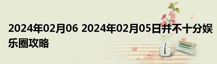 2024年02月06 2024年02月05日并不十分娱乐圈攻略