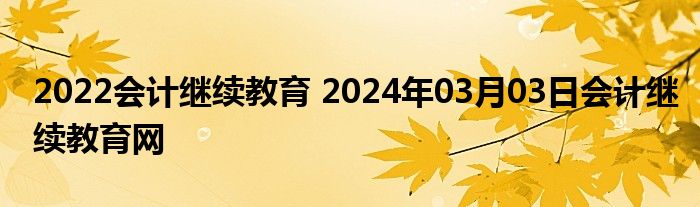 2022会计继续教育 2024年03月03日会计继续教育网