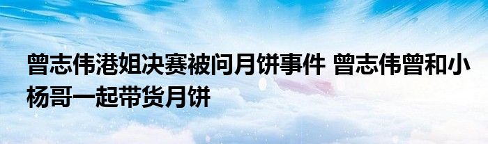 曾志伟港姐决赛被问月饼事件 曾志伟曾和小杨哥一起带货月饼