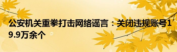 公安机关重拳打击网络谣言：关闭违规账号19.9万余个