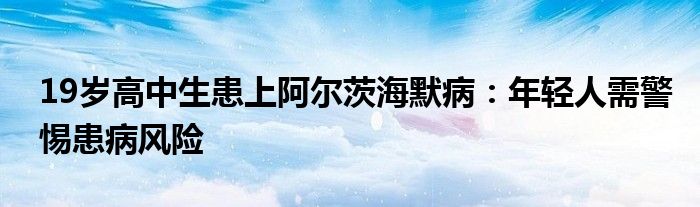 19岁高中生患上阿尔茨海默病：年轻人需警惕患病风险