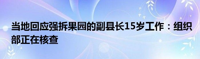 当地回应强拆果园的副县长15岁工作：组织部正在核查