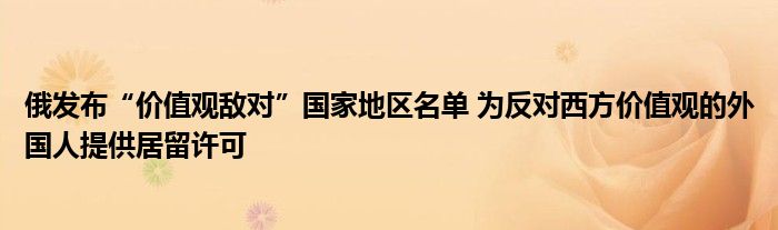 俄发布“价值观敌对”国家地区名单 为反对西方价值观的外国人提供居留许可