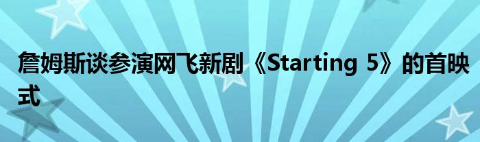 詹姆斯谈参演网飞新剧《Starting 5》的首映式