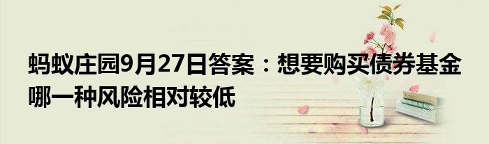 蚂蚁庄园9月27日答案：想要购买债券基金 哪一种风险相对较低