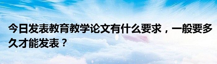 今日发表教育教学论文有什么要求，一般要多久才能发表？