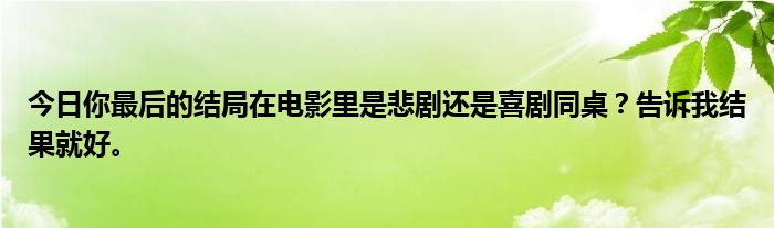 今日你最后的结局在电影里是悲剧还是喜剧同桌？告诉我结果就好。