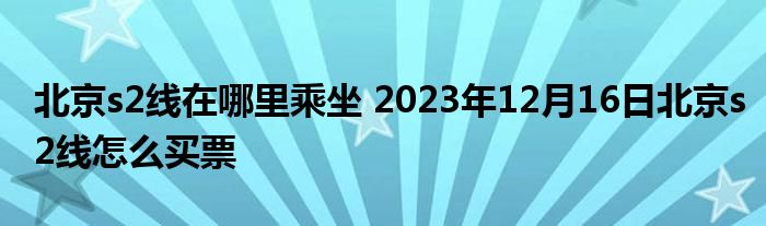 北京s2线在哪里乘坐 2023年12月16日北京s2线怎么买票