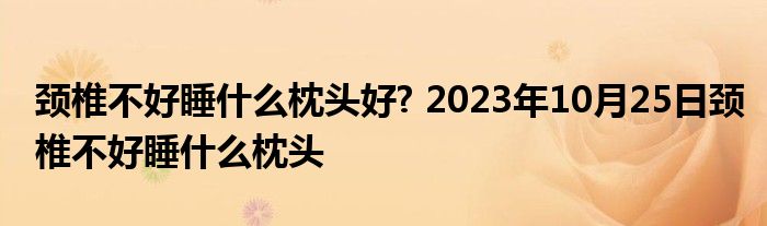 颈椎不好睡什么枕头好? 2023年10月25日颈椎不好睡什么枕头