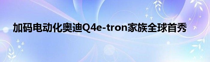 加码电动化奥迪Q4e-tron家族全球首秀